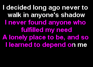 I decided long ago never to
walk in anyone's shadow
I never found anyone who
fulfilled my need
A lonely place to be, and so
I learned to depend on me