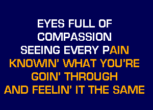 EYES FULL OF
COMPASSION
SEEING EVERY PAIN
KNOUVIN' WHAT YOU'RE
GOIN' THROUGH
AND FEELIM IT THE SAME