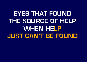 EYES THAT FOUND
THE SOURCE OF HELP
WHEN HELP
JUST CAN'T BE FOUND