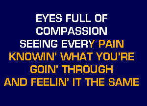 EYES FULL OF
COMPASSION
SEEING EVERY PAIN
KNOUVIN' WHAT YOU'RE
GOIN' THROUGH
AND FEELIM IT THE SAME