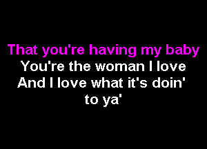 That you're having my baby
You're the woman I love

And I love what it's doin'
to ya'