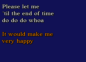 Please let me
dtil the end of time
do do do whoa

It would make me
very happy