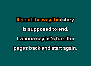 It's not the way this story

is supposed to end.
I wanna say let's turn the

pages back and start again.