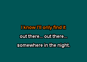 lknow I'll only find it

out there... out there...

somewhere in the night.