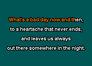 What's a bad day now and then,
to a heartache that never ends,
and leaves us always

out there somewhere in the night.