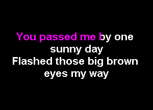 You passed me by one
sunny day

Flashed those big brown
eyes my way