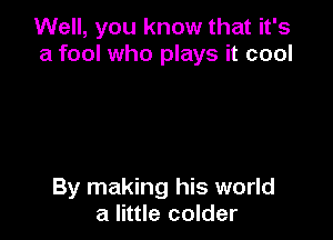 Well, you know that it's
a fool who plays it cool

By making his world
a little colder
