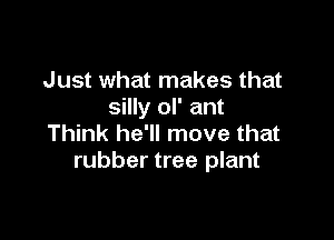 Just what makes that
silly ol' ant

Think he'll move that
rubber tree plant