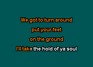 We got to turn around
put your feet

on the ground

I'll take the hold of ya soul