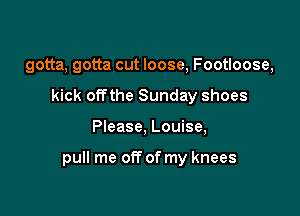 gotta, gotta cut loose, Footloose,
kick offthe Sunday shoes

Please, Louise,

pull me off of my knees