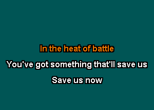 In the heat of battle

You've got something that'll save us

Save us now