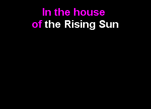 In the house
of the Rising Sun