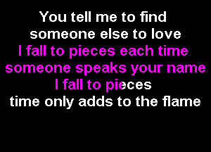 You tell me to find
someone else to love
I fall to pieces each time
someone speaks your name
I fall to pieces
time only adds to the flame