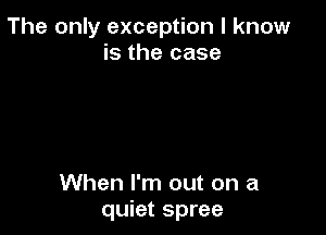 The only exception I know
is the case

When I'm out on a
quiet spree