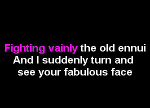 Fighting vainly the old ennui

And I suddenly turn and
see your fabulous face