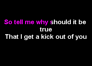 So tell me why should it be
true

That I get a kick out of you