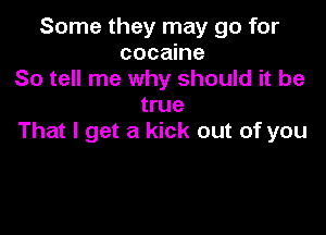 Some they may go for
cocaine
So tell me why should it be
true

That I get a kick out of you