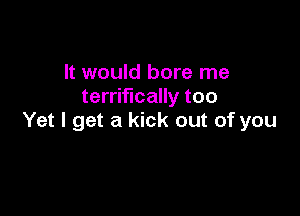 It would bore me
terrifically too

Yet I get a kick out of you