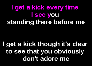 I get a kick every time
I see you
standing there before me

I get a kick though it's clear
to see that you obviously
don't adore me