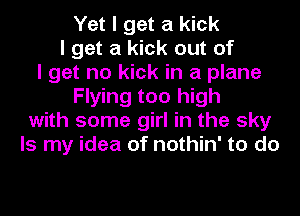 Yet I get a kick
I get a kick out of
I get no kick in a plane
Flying too high
with some girl in the sky
Is my idea of nothin' to do