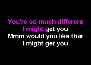 You're so much different
I might get you

Mmm would you like that
I might get you