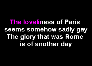The loveliness of Paris
seems somehow sadly gay
The glory that was Rome
is of another day