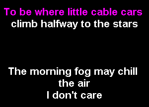 To be where little cable cars
climb halfway to the stars

The morning fog may chill
the air
I don't care