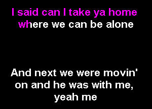 I said can I take ya home
where we can be alone

And next we were movin'
on and he was with me,
yeah me