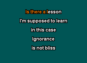 Is there a lesson

I'm supposed to learn

in this case
Ignorance

is not bliss