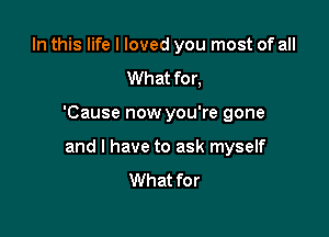 In this life I loved you most of all
What for,

'Cause now you're gone

and l have to ask myself
What for