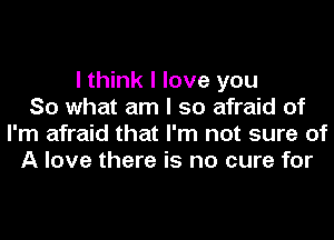 I think I love you
So what am I so afraid of
I'm afraid that I'm not sure of
A love there is no cure for