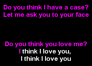 Do you think I have a case?
Let me ask you to your face

Do you think you love me?
I think I love you,
I think I love you