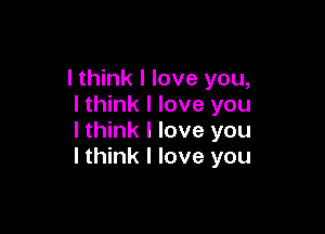 I think I love you,
I think I love you

I think I love you
I think I love you