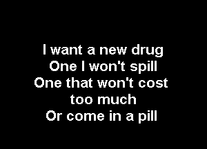I want a new drug
One I won't spill

One that won't cost
too much
Or come in a pill