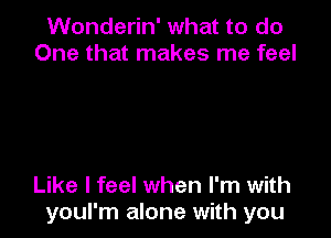 Wonderin' what to do
One that makes me feel

Like I feel when I'm with
youl'm alone with you