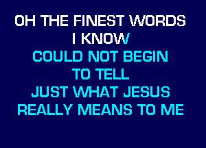 0H THE FINEST WORDS
I KNOW
COULD NOT BEGIN
TO TELL
JUST WHAT JESUS
REALLY MEANS TO ME