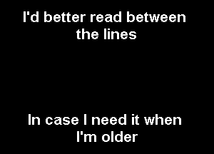 I'd better read between
the lines

In case I need it when
I'm older