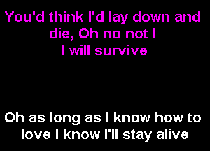 You'd think I'd lay down and
die, Oh no not I
I will survive

0h as long as I know how to
love I know I'll stay alive