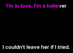 I'm in love, I'm a believer

I couldn't leave her if I tried.