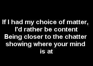 lfl had my choice of matter,
I'd rather be content
Being closer to the chatter
showing where your mind
is at