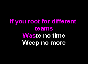 If you root for different
teams

Waste no time
Weep no more