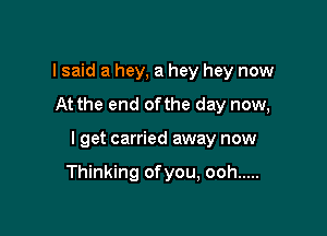 I said a hey, a hey hey now

At the end ofthe day now,

I get carried away now

Thinking ofyou, ooh .....