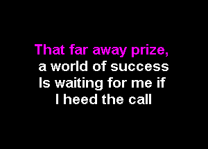 That far away prize,
a world of success

ls waiting for me if
I heed the call
