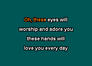 Oh, these eyes will
worship and adore you

these hands will

love you every day