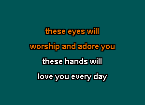 these eyes will
worship and adore you

these hands will

love you every day