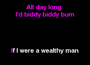 All day long
I'd biddy biddy burn

If I were a wealthy man