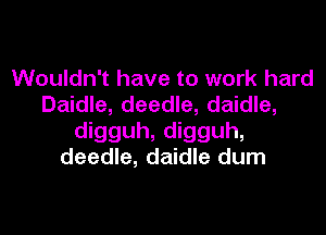 Wouldn't have to work hard
Daidle, deedle, daidle,

digguh, digguh,
deedle, daidle dum