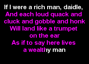 If I were a rich man, daidle,
And each loud quack and
cluck and gobble and honk
Will land like a trumpet
on the ear
As if to say here lives
a wealthy man