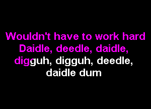 Wouldn't have to work hard
Daidle, deedle, daidle,

digguh, digguh, deedle,
daidle dum