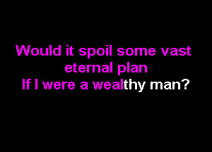 Would it spoil some vast
eternal plan

If I were a wealthy man?